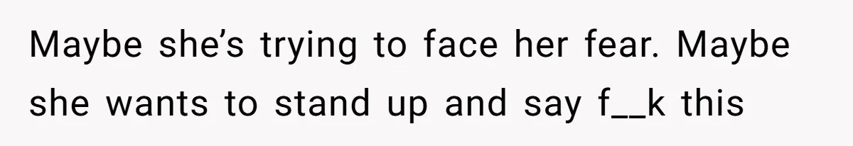 Maybe she’s trying to face her fear. Maybe she wants to stand up and say f__k this