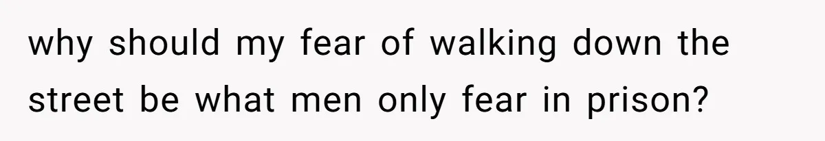 why should my fear of walking down the street be what men only fear in prison?