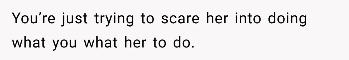 You’re just trying to scare her into doing what you what her to do.