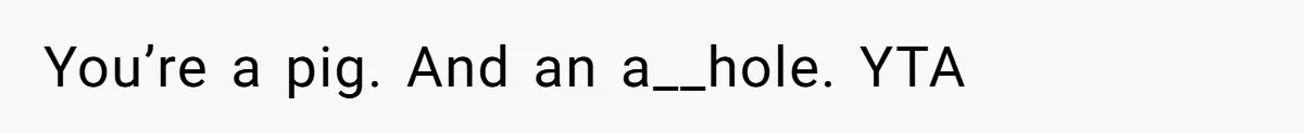 You’re a pig. And an a__hole. YTA
