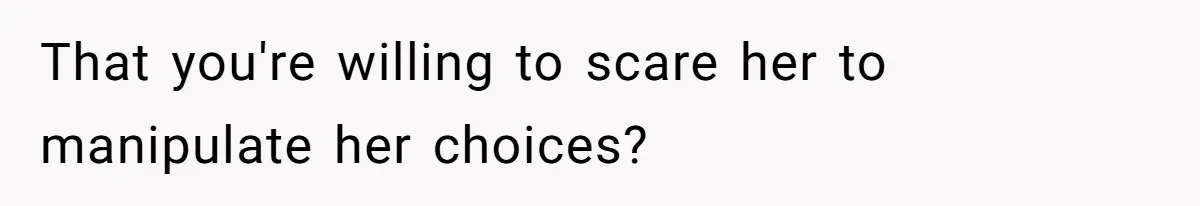 That you're willing to scare her to manipulate her choices?