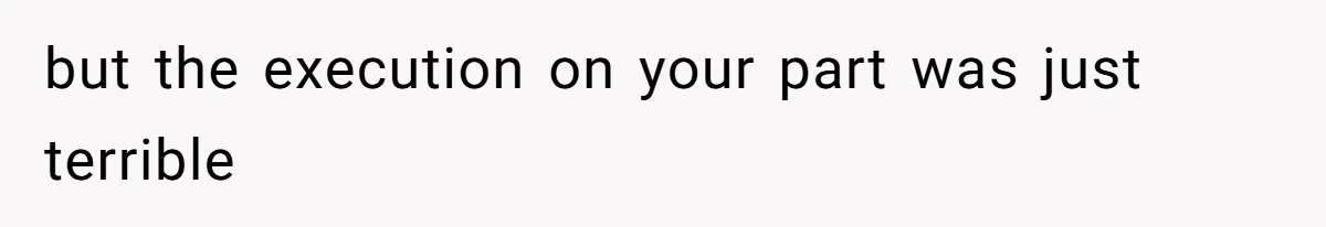 but the execution on your part was just terrible