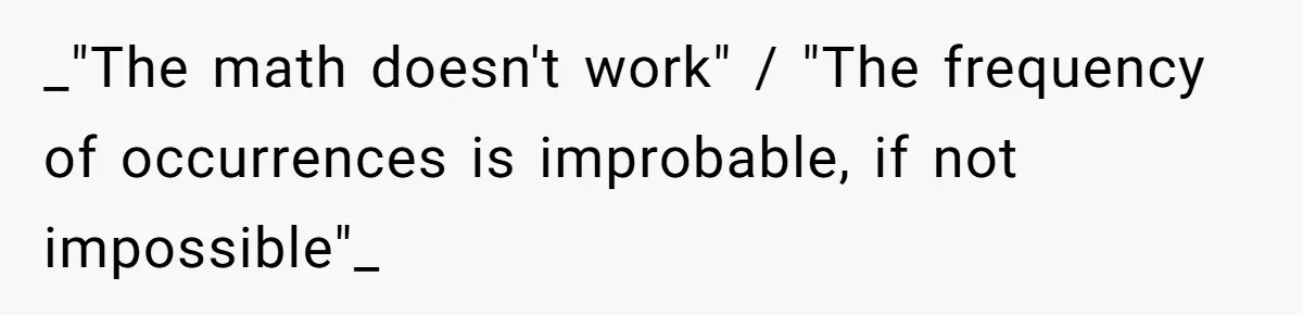 _"The math doesn't work" / "The frequency of occurrences is improbable, if not impossible"_