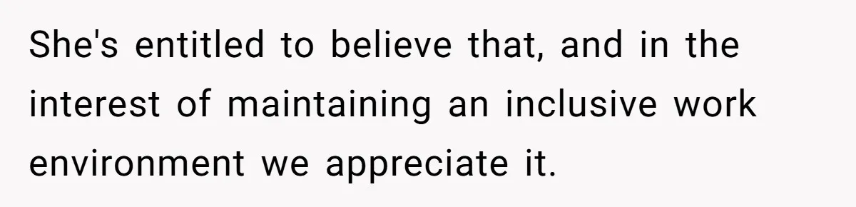 She's entitled to believe that, and in the interest of maintaining an inclusive work environment we appreciate it.
