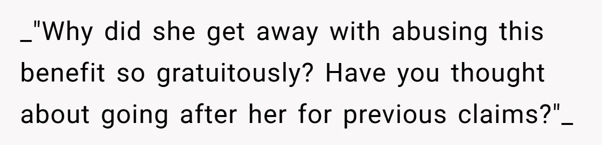 _"Why did she get away with abusing this benefit so gratuitously? Have you thought about going after her for previous claims?"_