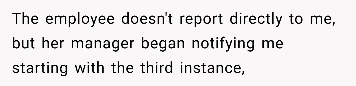 The employee doesn't report directly to me, but her manager began notifying me starting with the third instance,