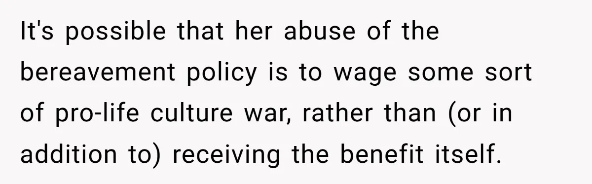 It's possible that her abuse of the bereavement policy is to wage some sort of pro-life culture war, rather than (or in addition to) receiving the benefit itself.