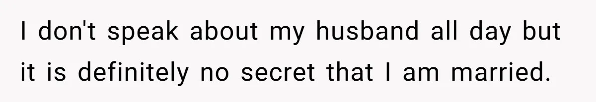 I don't speak about my husband all day but it is definitely no secret that I am married.