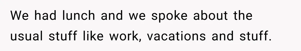 We had lunch and we spoke about the usual stuff like work, vacations and stuff.