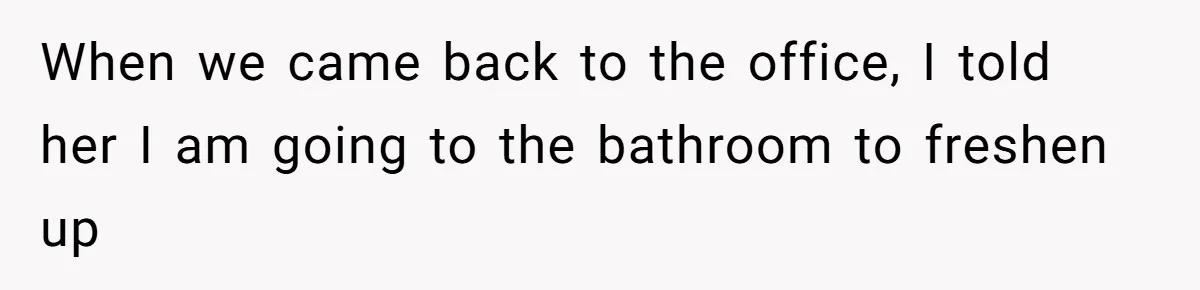 When we came back to the office, I told her I am going to the bathroom to freshen up