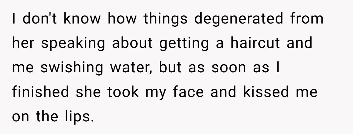 I don't know how things degenerated from her speaking about getting a haircut and me swishing water, but as soon as I finished she took my face and kissed me...