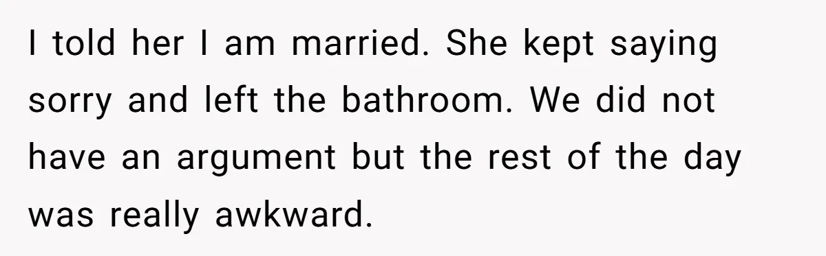 I told her I am married. She kept saying sorry and left the bathroom. We did not have an argument but the rest of the day was really awkward.