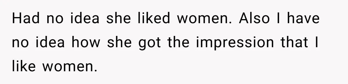 Had no idea she liked women. Also I have no idea how she got the impression that I like women.