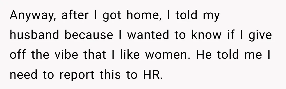 Anyway, after I got home, I told my husband because I wanted to know if I give off the vibe that I like women. He told me I need to...