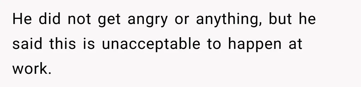 He did not get angry or anything, but he said this is unacceptable to happen at work.