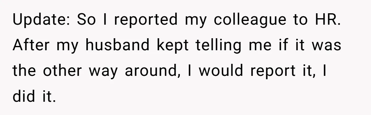 Update: So I reported my colleague to HR. After my husband kept telling me if it was the other way around, I would report it, I did it.