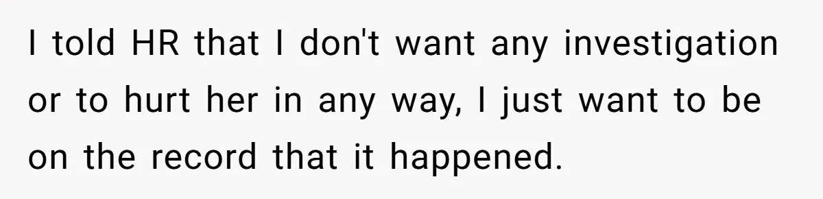 I told HR that I don't want any investigation or to hurt her in any way, I just want to be on the record that it happened.