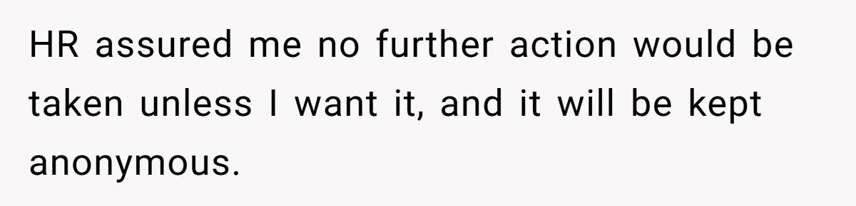 HR assured me no further action would be taken unless I want it, and it will be kept anonymous.