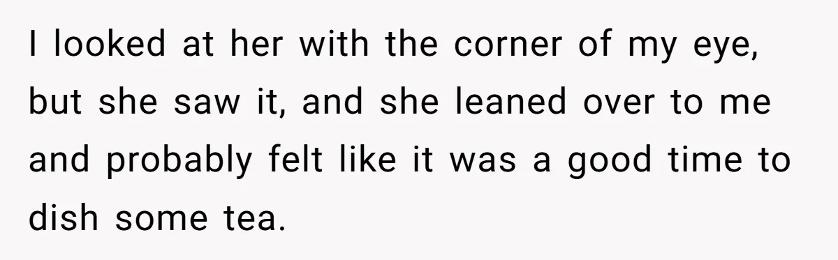 I looked at her with the corner of my eye, but she saw it, and she leaned over to me and probably felt like it was a good time to...
