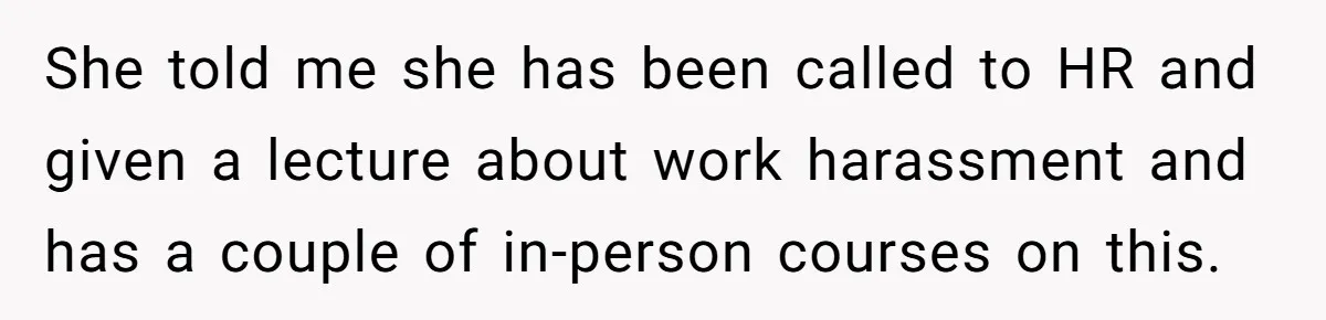 She told me she has been called to HR and given a lecture about work harassment and has a couple of in-person courses on this.