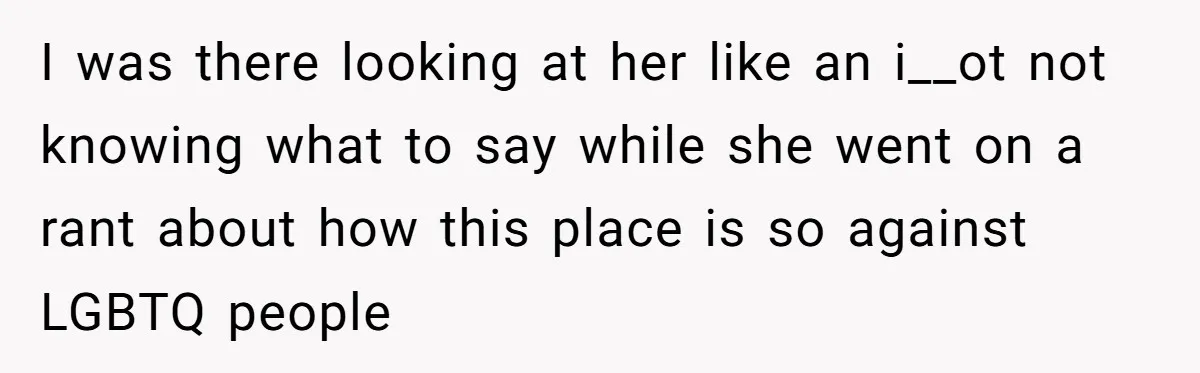 I was there looking at her like an i__ot not knowing what to say while she went on a rant about how this place is so against LGBTQ people