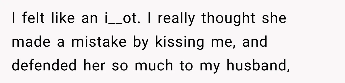 I felt like an i__ot. I really thought she made a mistake by kissing me, and defended her so much to my husband,