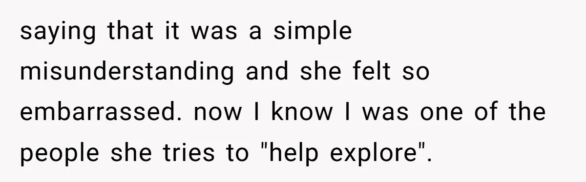 saying that it was a simple misunderstanding and she felt so embarrassed. now I know I was one of the people she tries to "help explore".