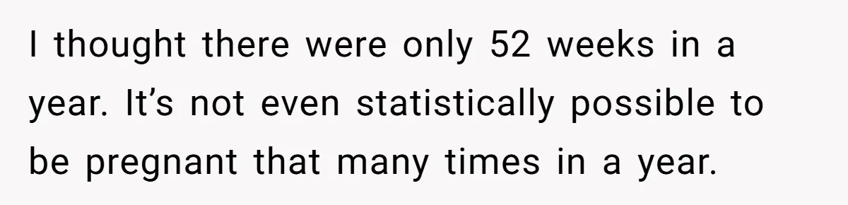 I thought there were only 52 weeks in a year. It’s not even statistically possible to be pregnant that many times in a year.