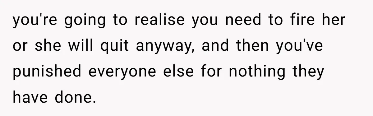 you're going to realise you need to fire her or she will quit anyway, and then you've punished everyone else for nothing they have done.