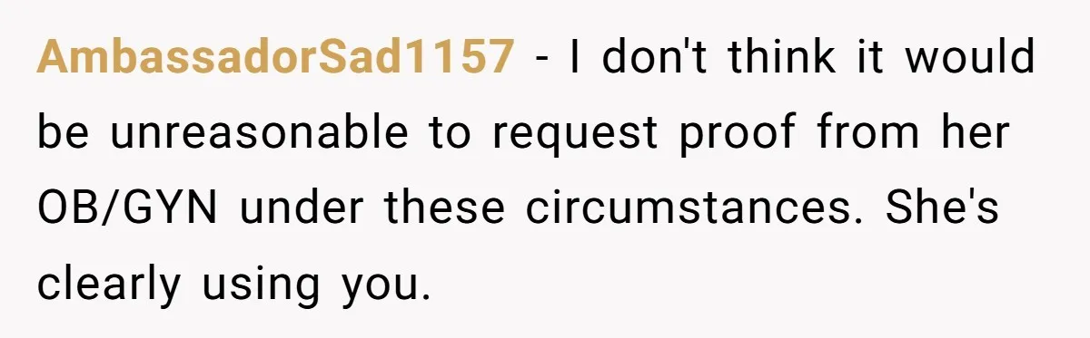 AmbassadorSad1157 − I don't think it would be unreasonable to request proof from her OB/GYN under these circumstances. She's clearly using you.