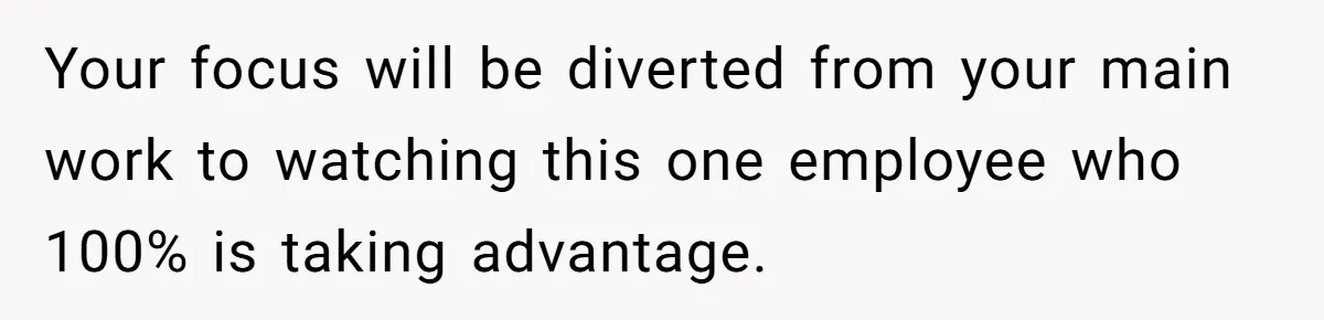 Your focus will be diverted from your main work to watching this one employee who 100% is taking advantage.
