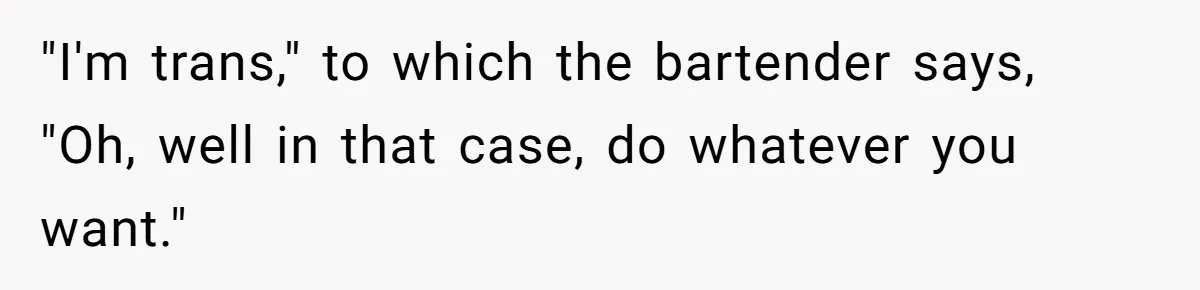 "I'm trans," to which the bartender says, "Oh, well in that case, do whatever you want."