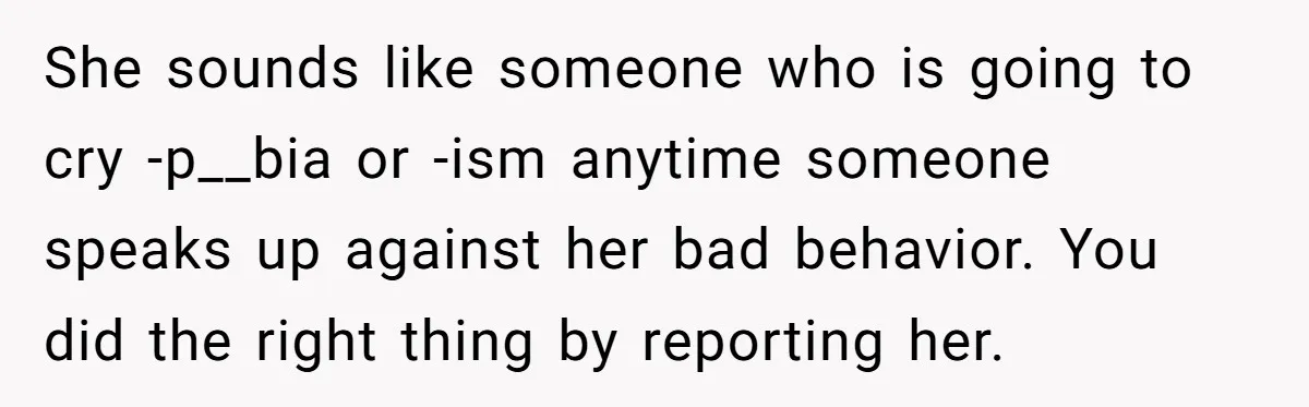 She sounds like someone who is going to cry -p__bia or -ism anytime someone speaks up against her bad behavior. You did the right thing by reporting her.