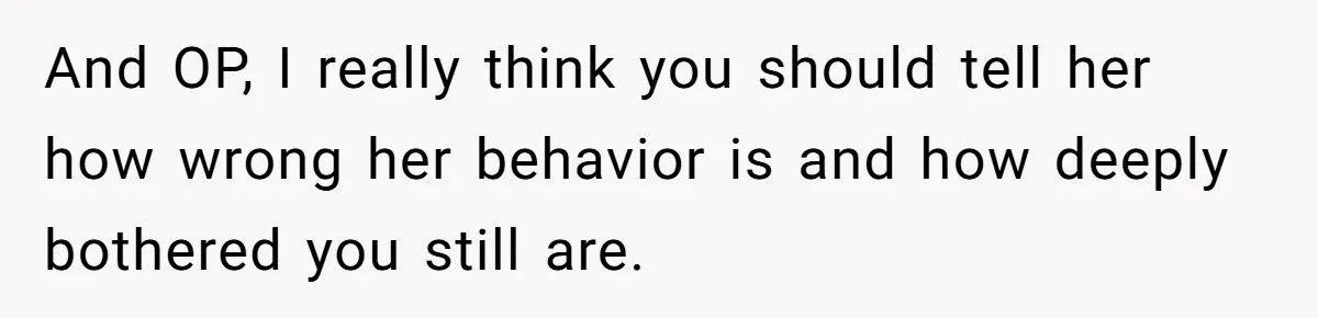 And OP, I really think you should tell her how wrong her behavior is and how deeply bothered you still are.