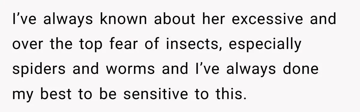 I’ve always known about her excessive and over the top fear of insects, especially spiders and worms and I’ve always done my best to be sensitive to this.