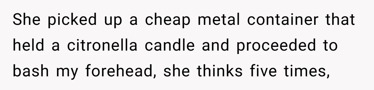She picked up a cheap metal container that held a citronella candle and proceeded to bash my forehead, she thinks five times,
