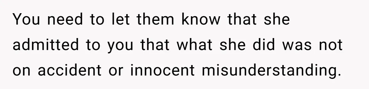You need to let them know that she admitted to you that what she did was not on accident or innocent misunderstanding.