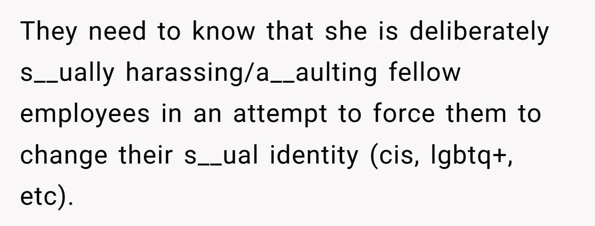 They need to know that she is deliberately s__ually harassing/a__aulting fellow employees in an attempt to force them to change their s__ual identity (cis, lgbtq+, etc).