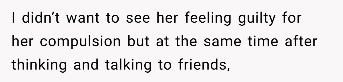 I didn’t want to see her feeling guilty for her compulsion but at the same time after thinking and talking to friends,