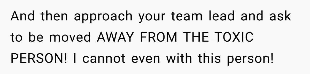 And then approach your team lead and ask to be moved AWAY FROM THE TOXIC PERSON! I cannot even with this person!