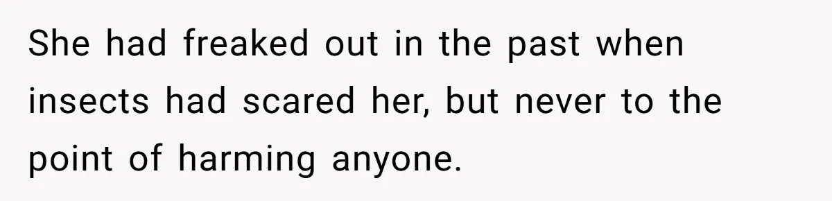She had freaked out in the past when insects had scared her, but never to the point of harming anyone.