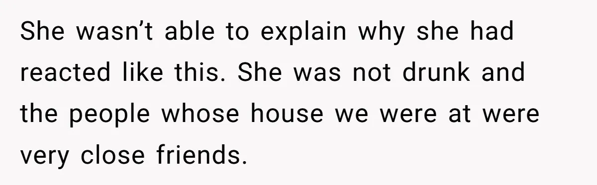 She wasn’t able to explain why she had reacted like this. She was not drunk and the people whose house we were at were very close friends.