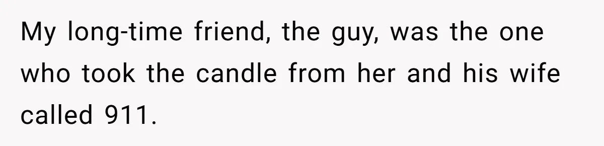 My long-time friend, the guy, was the one who took the candle from her and his wife called 911.