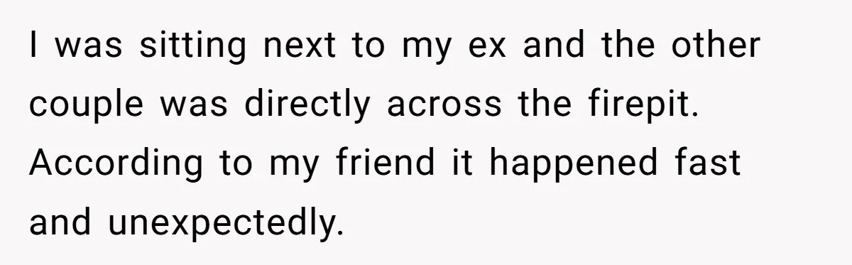 I was sitting next to my ex and the other couple was directly across the firepit. According to my friend it happened fast and unexpectedly.