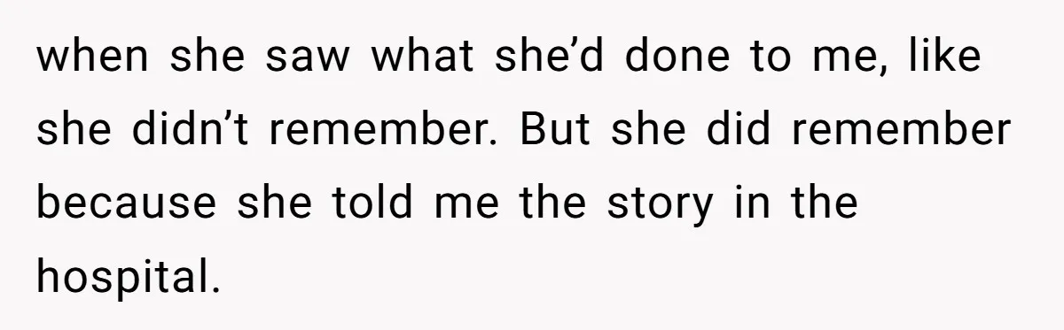 when she saw what she’d done to me, like she didn’t remember. But she did remember because she told me the story in the hospital.