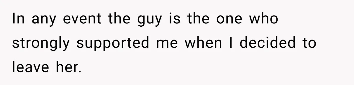 In any event the guy is the one who strongly supported me when I decided to leave her.