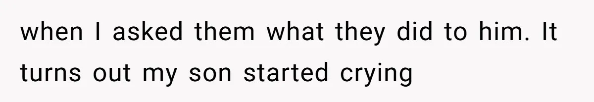 when I asked them what they did to him. It turns out my son started crying