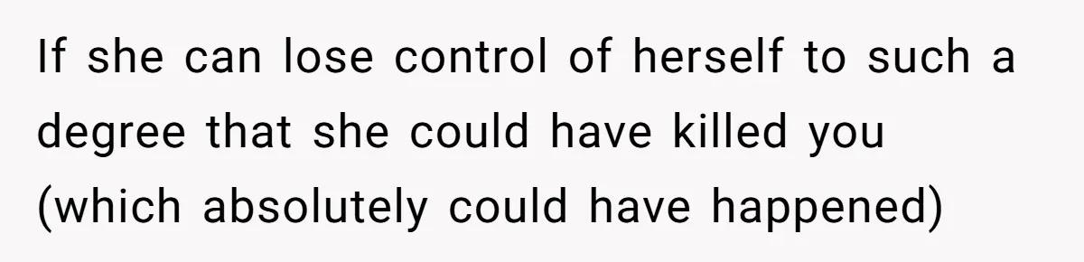 If she can lose control of herself to such a degree that she could have killed you (which absolutely could have happened)