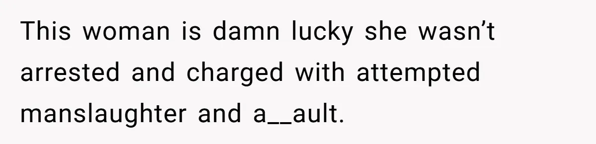 This woman is damn lucky she wasn’t arrested and charged with attempted manslaughter and a__ault.