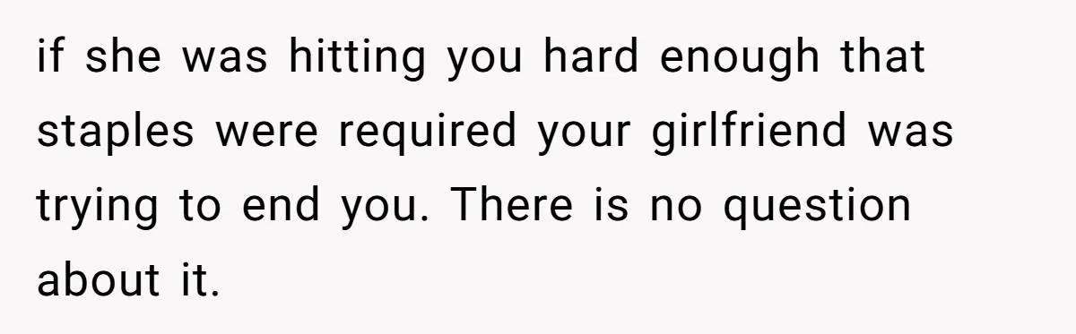 if she was hitting you hard enough that staples were required your girlfriend was trying to end you. There is no question about it.